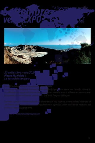 Settembre
versoEXPO
“'A lucerna senz' uoglie
se stuta.”
The lantern goes out
when it has no oil
23 settembre – ore 20,00
Piazza Municipio 1
La Botte del Municipio
I due volti della Napoli Flegrea: il mare incontra la terra in tavola
La cultura dei contadini si intreccia con quella dei pescatori in cucina, dove le sfumatu-
re raffinate dei sapori del mare e delle prelibatezze della terra si abbinano in un connu-
bio perfetto ai vini bianchi, rosé e rossi dell'area Flegrea di Napoli.
Farmers culture is interwined with shishermen's in the kitchen, where refined nuances of
sea flavors and ground delicacies are combined in a perfect union with white, rosé and red
wines of Flegrea Naples area.
081.0168945 - direzione.labottepm@gmail.com
17
 