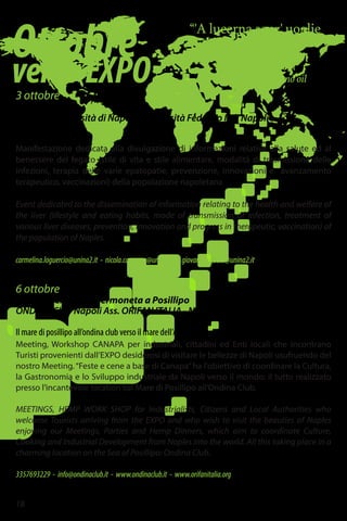 Ottobre
versoEXPO
“'A lucerna senz' uoglie
se stuta.”
The lantern goes out
when it has no oil
3 ottobre
Piazza Dante
Seconda Università di Napoli - Università Federico II di Napoli
A Napoli ci vuole fegato
Manifestazione dedicata alla divulgazione di informazioni relative alla salute ed al
benessere del fegato (stile di vita e stile alimentare, modalità di trasmissione delle
infezioni, terapia delle varie epatopatie, prevenzione, innovazioni e avanzamento
terapeutico, vaccinazioni) della popolazione napoletana.
Event dedicated to the dissemination of information relating to the health and welfare of
the liver (lifestyle and eating habits, mode of transmission of infection, treatment of
various liver diseases, prevention, innovation and progress in therapeutic, vaccination) of
the population of Naples.
carmelina.loguercio@unina2.it - nicola.caporaso@unina.it - giovannib.gaeta@unina2.it
6 ottobre
ONDINA Club - via Sermoneta a Posillipo
ONDINA Club Napoli Ass. ORIFAN ITALIA - Napoli
Il mare di posillipo all’ondina club verso il mare dell’Asia
Meeting, Workshop CANAPA per industriali, cittadini ed Enti locali che incontrano
Turisti provenienti dall’EXPO desiderosi di visitare le bellezze di Napoli usufruendo del
nostro Meeting.“Feste e cene a base di Canapa”ha l'obiettivo di coordinare la Cultura,
la Gastronomia e lo Sviluppo industriale da Napoli verso il mondo: il tutto realizzato
presso l’incantevole location sul Mare di Posillipo all’Ondina Club.
MEETINGS, HEMP WORK SHOP for Industrialists, Citizens and Local Authorities who
welcome Tourists arriving from the EXPO and who wish to visit the beauties of Naples
enjoying our Meetings, Parties and Hemp Dinners, which aim to coordinate Culture,
Cooking and Industrial Development from Naples into the world. All this taking place in a
charming location on the Sea of Posillipo: Ondina Club.
3357693229 - info@ondinaclub.it - www.ondinaclub.it - www.orifanitalia.org
18
 