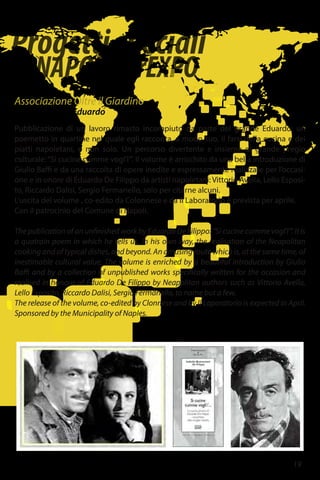 Progettispeciali
diNAPOLIperEXPO
19
Associazione Oltre il Giardino
Dopo l'anno di Eduardo
Pubblicazione di un lavoro rimasto incompiuto da parte del grande Eduardo: un
poemetto in quartine nel quale egli racconta, a modo suo, il farsi della cucina e dei
piatti napoletani, e non solo. Un percorso divertente e insieme di grande pregio
culturale:“Si cucine cumme vogl’i’”. Il volume è arricchito da una bella introduzione di
Giulio Baffi e da una raccolta di opere inedite e espressamente realizzate per l’occasi-
one e in onore di Eduardo De Filippo da artisti napoletani: Vittorio Avella, Lello Esposi-
to, Riccardo Dalisi, Sergio Fermariello, solo per citarne alcuni.
L’uscita del volume , co-edito da Colonnese e da Il Laboratorio è prevista per aprile.
Con il patrocinio del Comune di Napoli.
The publication of an unfinished work by Eduardo De Filippo: “Si cucine cumme vogl’i’”. It is
a quatrain poem in which he tells us, in his own way, the realisation of the Neapolitan
cooking and of typical dishes, and beyond. An amusing route which is, at the same time, of
inestimable cultural value. The volume is enriched by a beautiful introduction by Giulio
Baffi and by a collection of unpublished works specifically written for the occasion and
realised in honour of Eduardo De Filippo by Neapolitan authors such as Vittorio Avella,
Lello Esposito, Riccardo Dalisi, Sergio Fermariello, to name but a few.
The release of the volume, co-edited by Clonnese and by Il Laporatorio is expected in April.
Sponsored by the Municipality of Naples.
gianfranconappi@alice.it
 