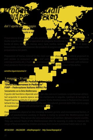 Progettispeciali
diNAPOLIperEXPO
dal 1 aprile al 30 maggio
Seconda Università di Napoli - Università Federico II di Napoli
In pensione con gusto e salute
Preparazione di menù adattati alle patologie più frequenti nell’anziano proposti come
ricette a parte a ristoratori e operatori di categoria (Eccellenze Campane, ristorazione a
bordo di treni, ristoranti, mense, ecc.). Sarà, inoltre, redatto un opuscolo di diete a
basso costo, con valorizzazione dei prodotti di origine campana e con brevi video sulla
preparazione dei piatti.
Preparation of menus tailored to the most common diseases in the elderly proposed as
part recipes to restaurant owners and operators of category (Eccellenze Campane,
catering on trains, etc.). It will also be prepared a booklet of diets at low cost, with enhance-
ment products from Campania and short videos on the preparation of the dishes.
carmelina.loguercio@unina2.it
1 maggio – 31 ottobre
Negli ambulatori dei Pediatri di Famiglia del gruppo di lavoro
"Dieta Mediterranea in Pediatria"
FIMP – Federazione Italiana Medici Pediatri
Svezzamento con la Dieta Mediterranea
Il gusto del bambino dipende anche dal cibo con cui è svezzato. Le preferenze alimen-
tari acquisite in questa epoca saranno mantenute in seguito. I pediatri di famiglia di
Napoli hanno costituito il gruppo di lavoro“Dieta Mediterranea in Pediatria”che svezza
lattanti tra i quattro ed i sei mesi di vita con cibi naturali, previsti dalla DM, con lo scopo
di mantenere corretti stili alimentari in età adulta.
Food preferences depend on the interplay between genetic and environmental factors. A
group of paediatricians working in Naples is trying to spread the Mediterranean Diet
among children. They act on the very early phases of nutrition, between 4 and 6 months.
They use natural foods of the Mediterranean Diet for weaning in order to improve the
range of food accepted by children and keep their correct nutritional habits later in life.
0815633030 - 3462260200 - info@fimpnapoli.it - http://www.fimpnapoli.it/
20
 