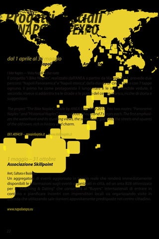 Progettispeciali
diNAPOLIperEXPO
22
1 maggio – 31 ottobre
Associazione Skillpoint
Aret, Cultura e Business
Un aggregatore di eventi aggiornato in tempo reale che renderà immediatamente
disponibili le informazioni sugli eventi organizzati in città, ed un area B2B ottimizzata
per il "Matching & Dating" che consentirà ai "Buyers" internazionali di entrare in
contatto e pianificare incontri con imprenditori locali sia organizzando visite in
azienda che utilizzando sale riunioni appositamente predisposte nel centro cittadino.
www.napolixexpo.eu
dal 1 aprile al 30 maggio
ANEA – Agenzia Napoletana Energia e Ambiente
I bike Naples -–Visita Napoli su due ruote
Il progetto“I Bike Naples”, realizzato dall’ANEA a partire da Maggio 2014, prevede due
percorsi:“Napoli Panoramica”e“Napoli storica”, della durata di circa 3 ore e con 7 tappe
ognuno. Il primo ha come protagonista il lungomare e le sue splendide vedute, il
secondo, invece si addentra tra le strade e le piazze del centro storico, ricche di storia e
suggestioni.
The project "The Bike Naples", made by ANEA from May 2014, has two routes: "Panoramic
Naples"and"HistoricalNaples",lastingabout3hoursand7stageseach.Thefirstemphasi-
zes the waterfront and its stunning views, the second one goes into the streets and squares
of the old town, rich in history and charm.
081.409459 - aneainfo@tin.it - www.ibikenaples.it
 