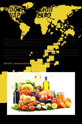 Progettispeciali
diNAPOLIperEXPO
23
Fondazione ITS BACT
Convivi Mediterranei per Expo2015 Napoli
Il Convivio vuole rappresentare una “mensa” simbolica, che offre ai partecipanti una
pietanza complessa (la Dieta Mediterranea), accompagnata da un pane (seminari,wor-
kshop,esposizioni e performance culturali) che ne faciliterà l’assimilazione.
Convivio intends to represent a symbolic “canteen”, which offers all of its participants a
complex meal (according to the Mediterranean diet), together with a “special bread”
represented by seminars, workshops, exhibitions, and cultural performances, thanks to
which the assimilation will be made easier.
0814201128 - presidenza@fondazioneitsbact.it - www.fondazioneitsbact.it
 