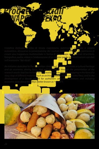 Progettispeciali
diNAPOLIperEXPO
24
Piazza Dante
Università “L'Orientale”
I sapori delle strade di Napoli. Storie di vita e di cibi.
Per la valorizzazione dei cibi di strada come patrimonio della città.
Iniziativa dedicata al cibo di strada napoletano, patrimonio culturale e volano
economico, attraverso la presentazione dei risultati della ricerca che ha permesso di
creare una mappatura multimediale in forma di story-maps dei materiali (d'archivio,
fotografico, audio, video) e l'elaborazione di un dossier per le amministrazioni con dati
sull'economia "dei vicoli".
An initiative dedicated to the Neapolitan street food, which constitutes a cultural heritage
and an economic driving force, that will be realised through the presentation of the
research results that has led both to the creation of a multimedia mapping in the form of a
story map of different material (such as archives, photos, audio and video files), and to the
development of a dossier meant for authorities and administrations and including
economic data about the alleys (better known as “i vicoli”).
 