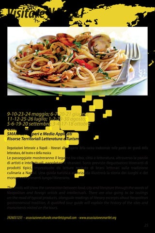 VisitareNAPOLI
9-10-23-24 maggio; 6-7-20-21 giugno;
11-12-25-26 luglio; 1-2-29-30 agosto;
5-6-19-20 settembre; 3-4-17-18 ottobre
Centro Storico
SMARTLeT Saperi e Media Applicati
Risorse Territoriali Letteratura e Turismo
Degustazioni letterarie a Napoli - Itinerari alla scoperta della cucina tradizionale nelle parole dei grandi della
letteratura, del teatro e della musica
Le passeggiate mostreranno il legame tra cibo, città e letteratura, attraverso le parole
di artisti e intellettuali, napoletani e stranieri. Sono previste degustazioni itineranti di
prodotti tipici, impreziosite da letture recitate di brani letterari sulla tradizione
culinaria a Napoli. Una guida turistica autorizzata illustrerà la storia dei luoghi e dei
monumenti presenti lungo l’itinerario.
The strolls will show the connection between food, city and literature through the words of
Neapolitan and foreign artists and intellectuals. There are also going to be tastings
on-the-road of typical products, alongside readings of literary excerpts about Neapolitan
gastronomical tradition. A qualified tour guide will explain the history of the sites and
monuments visited on the tours.
3926031251 - associazioneculturale.smartlet@gmail.com -www.associazionesmartlet.org
25
 
