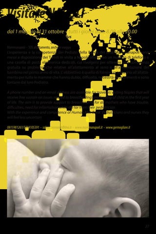 27
VisitareNAPOLI
dal 1 maggio al 31 ottobre – tutti i giorni dalle 8.00 alle 20.00
Associazione GERMOGLIARE onlus
Mammanapoli – SOS allattamento, anche in viaggio
L’esperienza e la competenza dei Pediatri della Banca del latte Mammanapoli sono
messi a disposizione dei Turisti in visita a Napoli, attraverso un numero di telefono e
una casella di posta elettronica dedicati, cui rivolgersi per ottenere una consulenza
gratuita su problematiche relative all’allattamento al seno e all’alimentazione del
bambino nel primo anno di vita. L’obbiettivo è quello di fornire un sostegno all’allatta-
mento per tutte le mamme che hanno dubbi, difficoltà, necessità di chiarimenti e sono
lontane dal loro Pediatra.
A phone number and an email address are available for travelers visiting Naples that will
receive free sustain on issues related to breastfeeding and feeding of child in the first year
of life. The aim is to provide support to breastfeeding for all mothers who have trouble,
difficulties, need for information while are far from their pediatrician
With the experience and competence of Human Milk Bank’ Pediatricians and nurses they
will feel less uncertain
0815981261/3384105391 - salvia.gennaro@fbfna.it - www.mammanapoli.it - www.germogliare.it
 