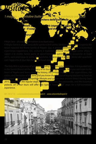 28
VisitareNAPOLI
1 maggio – 31 ottobre (tutte le domeniche, partenza ore 9,30)
Catacombe di San Gennaro - Cimitero delle Fontanelle
Basilica S. Maria della Sanità
I Taralli e Pagniottielli del Rione Sanità (street food stop)
Palazzo Sanfelice - Il cuoppo (street food stop) - Borgo dei vergini
Porta San Gennaro
Cooperativa La Paranza
Il Miglio Sacro – alla scoperta delle tradizioni di una Napoli antica
Il Miglio Sacro è un percorso dello spirito e dell’uomo. Un tour guidato alla scoperta dei
tesori nascosti del Rione Sanità di Napoli. Qui, è ancora possibile vivere un’autentica
esperienza napoletana. Usi, costumi e tradizioni antiche vivono oggi come allora, i
sapori e le ricette fanno parte di quest’immenso patrimonio. In occasione di Expo
2015, sarà promossa la visita alle basiliche, Catacombe e palazzi storici del quartiere
con l’aggiunta di due tipiche“street food stop”.
The Holy Mile is a journey of spirituality trailing the humanity’s footsteps. It is a guided tour
in the Sanità District at the discovery of its fascinating treasures. Here you can listen to the
heart of Naples and learn about the history, the antique traditions, the superstitions, the
colors, and the tastes of this land. Did you know that the use of buying and eating food on
the streets is part of the Neapolitan lifestyle and culture since ancient times? During Expo
2015, along with the regular stops to see the basilicas, the catacombs, and the historical
palaces, all of our tours will offer two typical “street food” stops for a full-immersion
experience.
0817443714 - comunicazione@catacombedinapoli.it - www.catacombedinapoli.it
 