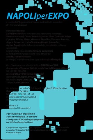 è curato dall' Assessorato al Lavoro e alle Attività produttive
del Comune di Napoli
Hanno collaborato:
Salvatore Illiano che lo ha pensato, ripensato e realizzato;
Vanessa Antinolfi, Ovidio Attanasio, Maria Elena Damiano, Paolo
Esposito, Alfonso Mazza, Giovanni Piombino, Vincenzo Presutto,
Angela Procaccini, Luisa Sannino, Alfonso Sperandeo,
Marisa Ruggiero che lo hanno arricchito, completato, criticato,
apprezzato.
La grafica ci è stata donata da Mario Costagliola
Le traduzioni in inglese ci sono state donate da
Danila Scotto d'Antuono
Le idee più straordinarie sono state donate da Lello Esposito
Per chi volesse avere ulteriori info su NAPOLIperEXPO:
Assessorato al Lavoro e Attività produttive del Comune di Napoli
tel. +39 081 7954253
assessorato.lavoro@comune.napoli.it
www.comune.napoli.it/napoliperexpo
Facebook: Napoli per Expo
Twitter: NAPOLIperEXPO
Per informazioni sulla Città di Napoli, i luoghi e l'offerta turistica:
Osservatorio Turistico:
tel: +39 081 7956160 - 61 - 62
osservatorio@comune.napoli.it
www.comune.napoli.it
versione n. 1
aggiornata al 18 marzo 2015
# 50 iniziative in programma
# circa 60 iniziative “in cantiere”
# 100 giorni di iniziative già programmate
(su 180 di svolgimento di Expo)
Il programma, aggiornato ogni 15 giorni, è inviato ai circa 10.000 iscritti alla
newsletter "Il Taccuino" dell'Assessorato al Lavoro e Attività produttive del
Comune di Napoli.
NAPOLIperEXPO
 