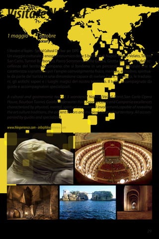 29
VisitareNAPOLI
1 maggio – 31 ottobre
In Holiday & In Luxury Experience
5Wonders of Naples - Special Cultural CityTour per EXPO
Un viaggio culturale e enogastronomico delle 5 bellezze di Napoli (CristoVelato,Teatro
San Carlo, Tunnel Borbonico, Parco Sommerso Della Gaiola, Grotta Di Seiano) e dell'ec-
cellenze del territorio campano che si fondono in un percorso esperenziale che si
caratterizza soprattutto per l'ampio coinvolgimento fisico, mentale, ermotivo, spiritua-
le da parte del turista in una dimensione capace di svelare l'arte, la cultura, le tradizio-
ni, gli antichi sapori e i luoghi magici del nostro territorio. Il tutto accompagnato da
guide e accompagnatori specializzati.
A cultural and gastronomic tour of 5 wondersof Naples (Veiled Christ,San Carlo Opera
House, Bourbon Tunnel, Gaiola Underwater Park,Sejanus Cave) and Campania excellences
characterized by physical, mental, spiritual experiential involvement,capable of revealing
the art culture traditions, the ancient flavors and magical places of our territory. All accom-
panied by guides and specialized.
www.hlexperience.com-info@hlexperience.com
 