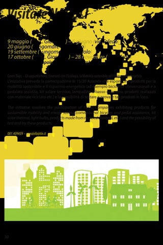 30
VisitareNAPOLI
9 maggio (via L. Giordano) – 6 giugno (via Toledo)
20 giugno (Lungomare Caracciolo)
19 settembre (Lungomare Caracciolo)
17 ottobre (via. L. Giordano) – 28 novembre (via Toledo)
ANEA - Agenzia Napoletana Energia e Ambiente
Green Days – Gli appuntamenti itineranti con l’Ecologia, la Mobilità sostenibile ed il Risparmio energetico
L’iniziativa prevede la partecipazione di 15/20 Aziende che espongono prodotti per la
mobilità sostenibile e il risparmio energetico (ad esempio biciclette convenzionali e a
pedalata assistita, kit solare termico, lampadine a basso consumo, prodotti realizzati
con materiale riciclato etc.) e la possibilità di testare e provare tali prodotti in loco.
The initiative involves the participation of 15/20 Companies exhibiting products for
sustainable mobility and energy saving (conventional bicycles and pedal assistance, kit
solarthermal,lightbulbs,productsmadefromrecycledmaterial,etc.)andthepossibilityof
test and try these products.
081.409459 - aneainfo@tin.it
 