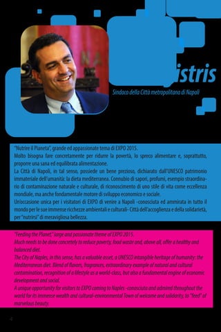 SindacodellaCittàmetropolitanadiNapoli
Luigi
deMagistris
"FeedingthePlanet,"largeandpassionatethemeofEXPO2015.
Muchneedstobedoneconcretelytoreducepoverty,foodwasteand,aboveall,offerahealthyand
balanceddiet.
TheCityofNaples,inthissense,hasavaluableasset,aUNESCOintangibleheritageofhumanity:the
Mediterraneandiet.Blendofflavors,fragrances,extraordinaryexampleofnaturalandcultural
contamination,recognitionofalifestyleasaworld-class,butalsoafundamentalengineofeconomic
developmentandsocial.
AuniqueopportunityforvisitorstoEXPOcomingtoNaples-conosciutaandadmiredthroughoutthe
worldforitsimmensewealthandcultural-environmentalTownofwelcomeandsolidarity,to"feed"of
marvelousbeauty.
“Nutrire il Pianeta”, grande ed appassionate tema di EXPO 2015.
Molto bisogna fare concretamente per ridurre la povertà, lo spreco alimentare e, soprattutto,
proporre una sana ed equilibrata alimentazione.
La Città di Napoli, in tal senso, possiede un bene prezioso, dichiarato dall’UNESCO patrimonio
immateriale dell’umanità: la dieta mediterranea. Connubio di sapori, profumi, esempio straordina-
rio di contaminazione naturale e culturale, di riconoscimento di uno stile di vita come eccellenza
mondiale, ma anche fondamentale motore di sviluppo economico e sociale.
Un’occasione unica per i visitatori di EXPO di venire a Napoli -conosciuta ed ammirata in tutto il
mondoperlesueimmensericchezzeambientalieculturali-Cittàdell’accoglienzaedellasolidarietà,
per“nutrirsi”di meravigliosa bellezza.
4
 