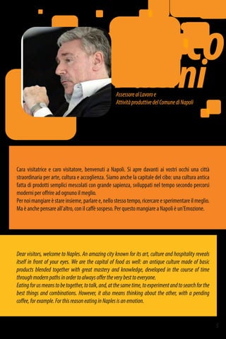 AssessorealLavoroe
AttivitàproduttivedelComunediNapoli
5
Enrico
Panini
Dear visitors, welcome to Naples. An amazing city known for its art, culture and hospitality reveals
itself in front of your eyes. We are the capital of food as well: an antique culture made of basic
products blended together with great mastery and knowledge, developed in the course of time
throughmodernpathsinordertoalwaysoffertheverybesttoeveryone.
Eatingforusmeanstobetogether,totalk,and,atthesametime,toexperimentandtosearchforthe
best things and combinations. However, it also means thinking about the other, with a pending
coffee,forexample.ForthisreasoneatinginNaplesisanemotion.
Cara visitatrice e caro visitatore, benvenuti a Napoli. Si apre davanti ai vostri occhi una città
straordinaria per arte, cultura e accoglienza. Siamo anche la capitale del cibo: una cultura antica
fatta di prodotti semplici mescolati con grande sapienza, sviluppati nel tempo secondo percorsi
moderni per offrire ad ognuno il meglio.
Pernoimangiareèstareinsieme,parlaree,nellostessotempo,ricercareesperimentareilmeglio.
Ma è anche pensare all'altro, con il caffè sospeso. Per questo mangiare a Napoli è un'Emozione.
 