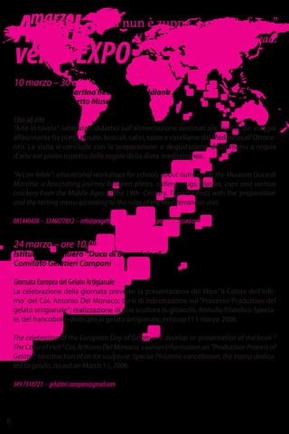 Aprile
versoEXPO
“Si nun è zuppa, è pane ‘nfuso.”
If it’s not soup, it’s soggy bread.
6
10 marzo – 30 aprile
Museo Duca di Martina nella Villa Floridiana
Associazione Progetto Museo
Cibo ad arte
“Arte in tavola”: laboratori didattici sull’alimentazione destinati alle scuole. Un viaggio
affascinante fra piatti, posate, boccali, calici, tazze e vasellame dal Medioevo all’Ottoce-
nto. La visita si conclude con la ‘preparazione’ e degustazione di un menu a regola
d’arte nel pieno rispetto delle regole della dieta mediterranea.
“Art on table”: educational workshops for schools about nutrition at the Museum Duca di
Martina: a fascinating journey between plates, cutlery, mugs, glasses, cups and various
crockery from the Middle Ages to the 19th Century. The visit ends with the 'preparation'
and the tasting menu according to the rules of the Mediterranean diet.
081440438 - 3346077812 - info@progettomuseo.com - www.progettomuseo.com
La celebrazione della giornata prevede: la presentazione del libro “Il Colore dell’Infe-
rno” del Col. Antonio Del Monaco; corsi di informazione sul “Processo Produttivo del
gelato artigianale”; realizzazione di una scultura in ghiaccio; Annullo Filatelico Specia-
le, del francobollo dedicato al gelato artigianale, emesso l’11 marzo 2006.
The celebration of the European Day of Gelato will develop in: presentation of the book "
The Color of Hell " Col. Antonio Del Monaco; courses Information on "Production Process of
Gelato"; construction of an ice sculpture; Special Philatelic cancellation, the stamp dedica-
ted to gelato, issued on March 11, 2006.
3497318721 - gelatieri.campani@gmail.com
24 marzo – ore 10,00
Istituto alberghiero “Duca di Buonvicino” – Via P. Raimondi, 19
Comitato Gelatieri Campani
Giornata Europea del Gelato Artigianale
marzo
 