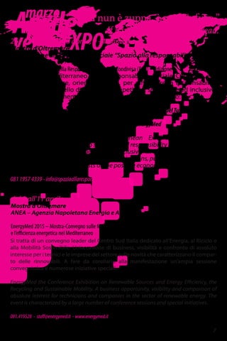 Aprile
versoEXPO
“Si nun è zuppa, è pane ‘nfuso.”
If it’s not soup, it’s soggy bread.
26 - 28 marzo, 7 - 8 aprile, 9 - 11 aprile
Mostra d'Oltremare
Associazione di Promozione Sociale “Spazio alla responsabilità“
Salone Mediterraneo della Responsabilità Sociale Condivisa (RSC) – Edizione 3
Il 3° Salone Mediterraneo della Responsabilità Sociale Condivisa è il
primo market-place, orientato a Sud, per diffondere la responsabilità
sociale come modello di sviluppo competitivo, sostenibile ed inclusivo.
Tre i focus di riferimento anche per l'edizione diquest'anno:
26>28/03 | turismo e territori, in contemporanea con la BMT-Borsa del Turismo
07>08/04 | lavoro ed inclusione sociale, con le Università campane
09>11/04 | ambiente e risorse, in contemporanea con EnergyMed
Shared Social Responsibility Mediterranean Exhibition is the first
market-place, facing south, to spread social responsibility as a development
model competitive, sustainable and inclusive, in perspective 2020 and
promote network of the responsible organizations, public and private, profit
and non profit, as protagonists of the positive economy in our territories.
081 1957 4339 - info@spazioallaresponsabilita.it
7
marzo
Si tratta di un convegno leader del Centro Sud Italia dedicato all’Energia, al Riciclo e
alla Mobilità Sostenibile. Un’occasione di business, visibilità e confronto di assoluto
interesse per i tecnici e le imprese del settore sulle novità che caratterizzano il compar-
to delle rinnovabili. A fare da corollario alla manifestazione un’ampia sessione
convegnistica e numerose iniziative speciali.
EnergyMed the Conference Exhibition on Renewable Sources and Energy Efficiency, the
Recycling and Sustainable Mobility. A business opportunity, visibility and comparison of
absolute interest for technicians and companies in the sector of renewable energy. The
event is characterized by a large number of conference sessions and special initiatives.
081.419528 - staff@energymed.it - www.energymed.it
dal 9 all'11 aprile
Mostra d'Oltremare
ANEA – Agenzia Napoletana Energia e Ambiente
EnergyMed 2015 – Mostra-Convegno sulle fonti rinnovabili
e l’efficienza energetica nel Mediterraneo
 