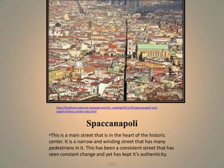 http://foodloversodyssey.typepad.com/my_weblog/2011/05/spaccanapoli-and-
   napoli-historic-center-italy.html



                        Spaccanapoli
•This is a main street that is in the heart of the historic
center. It is a narrow and winding street that has many
pedestrians in it. This has been a consistent street that has
seen constant change and yet has kept it’s authenticity.
                                       Jade
 