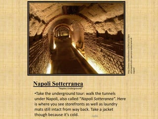 http://www.napolidavivere.it/2011/11/26/s
                                                      ottonapoli-tutti-i-percorsi-sotterranei-di-
                                                      napoli/
Napoli Sotterranea
             “Naples Underground”

•Take the underground tour: walk the tunnels
under Napoli, also called “Napoli Sotteranea”. Here
is where you see storefronts as well as laundry
mats still intact from way back. Take a jacket
though because it’s cold.         Jade
 