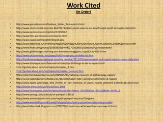Work Cited
                                                       (In Order)


•   http://www.goruidoso.com/Ruidoso_Italian_Restaurants.html
•   http://www.shutterstock.com/pic-86479273/stock-photo-salerno-on-amalfi-coast-south-of-naples-italy.html
•   http://www.panoramio.com/photo/51930067
•   http://www.foto.portanapoli.com/piazze.html
•   http://www.napoli.com/english/blog14.php
•   http://www.fotoeweb.it/sorrentina/Napoli%20Piazza%20e%20Chiesa%20del%20Ges%C3%B9%20Nuovo.htm
•   http://www.flickr.com/photos/10083926@N04/2703008001/sizes/m/in/photostream/
•   http://www.globeimages.net/img-san-domenico-maggiore,-napoli,italy-8624.htm
•   http://www.pictureninja.com/pages/italy/image-piazza-plebiscito.htm
•   http://foodloversodyssey.typepad.com/my_weblog/2011/05/spaccanapoli-and-napoli-historic-center-italy.html
•   http://www.italylogue.com/featured-articles/top-10-things-to-do-in-naples.html
•   http://goitaly.about.com/od/naples/a/naples_2.htm
•   http://goitaly.about.com/od/naples/qt/naples_museum.htm
•   http://robertarood.wordpress.com/2009/05/23/national-museum-of-archaeology-naples/
•   http://www.napolidavivere.it/2011/11/26/sottonapoli-tutti-i-percorsi-sotterranei-di-napoli/
•   http://www.zazzle.com/plaza_and_church_of_san_francisco_di_paola_naples_postcard-239964186325872525
•   http://elanet.inescporto.pt/eisco/eisco-2008
•   http://www.incampania.com/en/beniculturali.cfm?Menu_ID=205&Sub_ID=210&Info_ID=4110
•   http://www.psmag.com/science/csi-pompeii-19951/
•   http://www.amromacarservice.com/napoli-pompei-vesuvius/?lang=en
•   http://www.wanderfly.com/#!travel/italy/positano/antica-pizzeria-e-ristorante-portalba
•   http://weeitalianchick.blogspot.com/2007/06/i-dont-care-what-weather-man-says-its.html
 