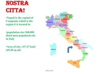 Nostra
Citta!
•Napoli is the capital of
Campania which is the
region it is located in

•population size 960,000
third most populated city
in Italy

•Area of city: 117.27 km2
(45.28 sq mi)




                            Michelle
 