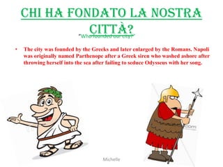 Chi ha fondato la nostra
               città?
            “Who founded our city?”

•   The city was founded by the Greeks and later enlarged by the Romans. Napoli
    was originally named Parthenope after a Greek siren who washed ashore after
    throwing herself into the sea after failing to seduce Odysseus with her song.




                                    Michelle
 