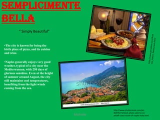 Semplicimente
Bella
           “ Simply Beautiful”


•The city is known for being the
birth place of pizza, and its cuisine
and wine.

•Naples generally enjoys very good
weather, typical of a city near the
Mediterranean, with 250 days of
glorious sunshine. Even at the height
of summer around August, the city
still maintains cool temperatures,
benefiting from the light winds
coming from the sea.




                                                   http://www.shutterstock.com/pic-
                                                   86479273/stock-photo-salerno-on-
                                        Michelle   amalfi-coast-south-of-naples-italy.html
 