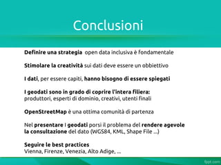 Conclusioni
Definire una strategia open data inclusiva è fondamentale

Stimolare la creatività sui dati deve essere un obbiettivo

I dati, per essere capiti, hanno bisogno di essere spiegati

I geodati sono in grado di coprire l'intera filiera:
produttori, esperti di dominio, creativi, utenti finali

OpenStreetMap è una ottima comunità di partenza

Nel presentare I geodati porsi il problema del rendere agevole
la consultazione del dato (WGS84, KML, Shape File ...)

Seguire le best practices
Vienna, Firenze, Venezia, Alto Adige, ...
 