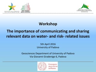 Workshop
The importance of communicating and sharing
relevant data on water- and risk- related issues
5th April 2016
University of Padova
Geosciences Department of University of Padova
Via Giovanni Gradenigo 6, Padova
 