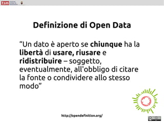 “Un dato è aperto se chiunque ha la
libertà di usare, riusare e
ridistribuire – soggetto,
eventualmente, all'obbligo di citare
la fonte o condividere allo stesso
modo”
http://opendefinition.org/
Definizione di Open Data
 