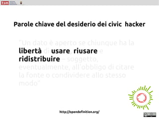 “Un dato è aperto se chiunque ha la
libertà di usare, riusare e
ridistribuire – soggetto,
eventualmente, all'obbligo di citare
la fonte o condividere allo stesso
modo”
http://opendefinition.org/
Parole chiave del desiderio dei civic hacker
 