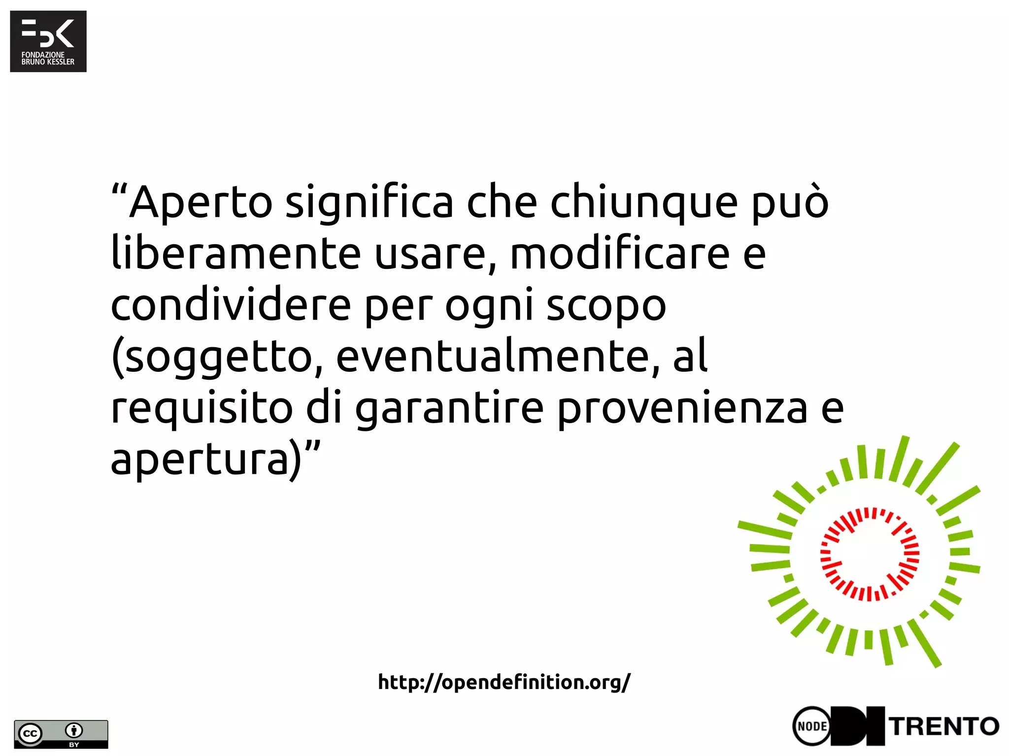 “Aperto significa che chiunque può
liberamente usare, modificare e
condividere per ogni scopo
(soggetto, eventualmente, al
requisito di garantire provenienza e
apertura)”
http://opendefinition.org/
 