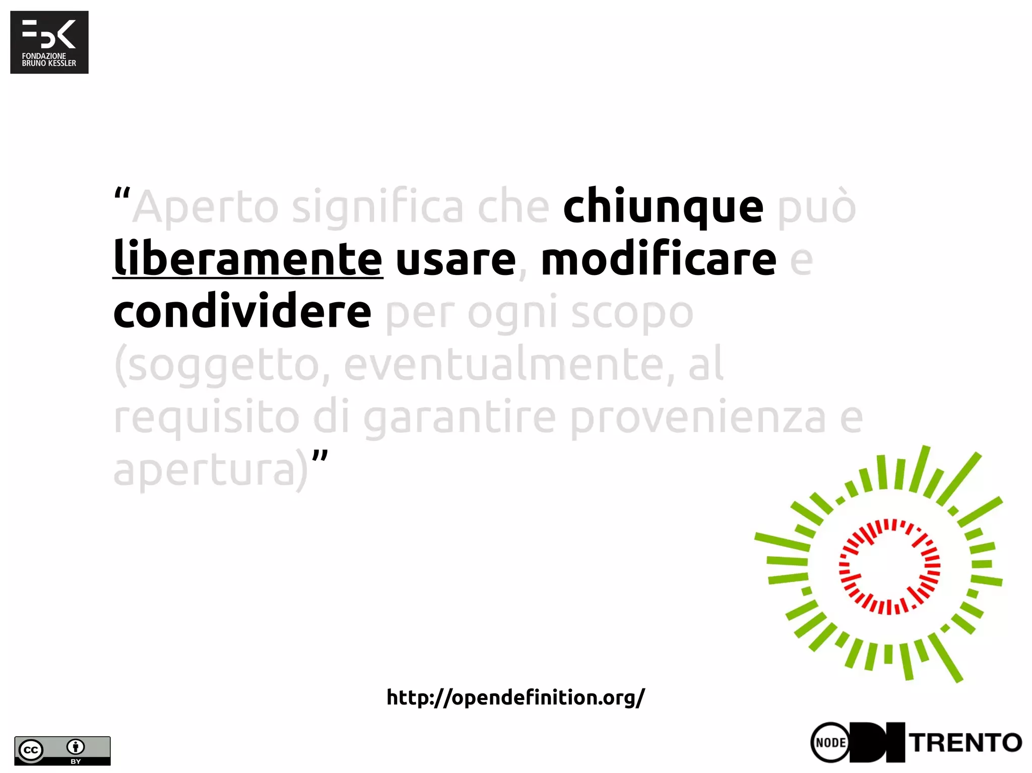 “Aperto significa che chiunque può
liberamente usare, modificare e
condividere per ogni scopo
(soggetto, eventualmente, al
requisito di garantire provenienza e
apertura)”
http://opendefinition.org/
 