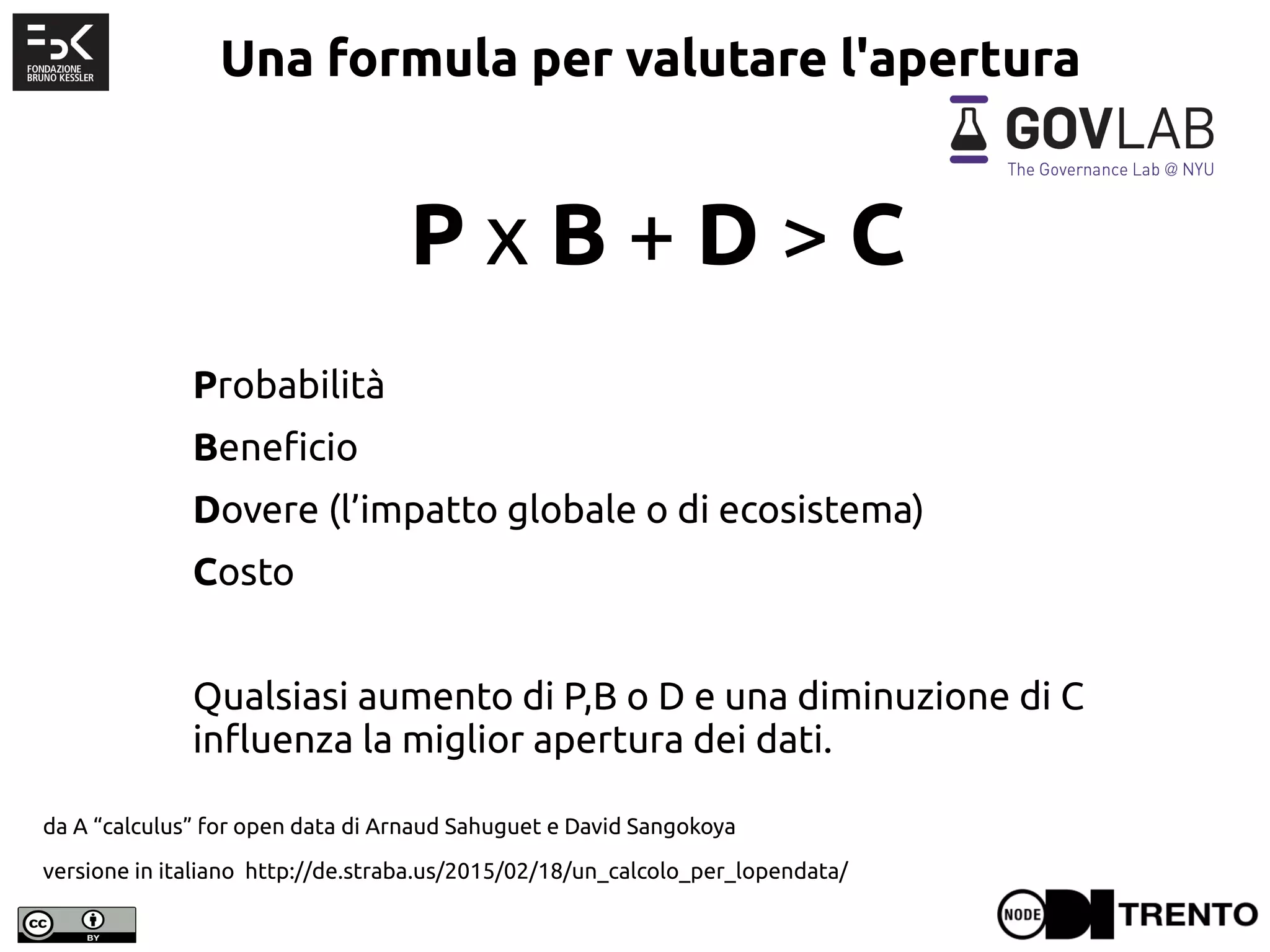 Una formula per valutare l'apertura
P x B + D > C
Probabilità
Beneficio
Dovere (l’impatto globale o di ecosistema)
Costo
Qualsiasi aumento di P,B o D e una diminuzione di C
influenza la miglior apertura dei dati.
da A “calculus” for open data di Arnaud Sahuguet e David Sangokoya
versione in italiano http://de.straba.us/2015/02/18/un_calcolo_per_lopendata/
 