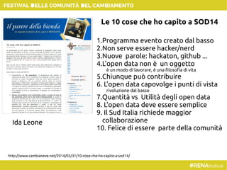 http://www.cambianeve.net/2014/03/31/10-cose-che-ho-capito-a-sod14/
1.Programma evento creato dal basso
2.Non serve essere hacker/nerd
3.Nuove parole: hackaton, github ...
4.L'open data non è un oggetto
è un modo di lavorare, è una filosofia di vita
5.Chiunque può contribuire
6. L'open data capovolge i punti di vista
rivoluzione dal basso
7.Quantità vs Utilità degli open data
8. L'open data deve essere semplice
9. Il Sud Italia richiede maggior
collaborazione
10. Felice di essere parte della comunità
Ida Leone
Le 10 cose che ho capito a SOD14
 