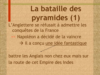 La bataille des 
pyramides (1) 
L’Anglettere se réfusait à admettre les 
conquêtes de la France 
=> Napoléon a décidé de la vaincre 
 il a conçu une idée fantastique 
battre les Anglais non chez eux mais sur 
la route de cet Empire des Indes 
 