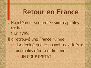 Retour en France 
• Napoléon et son armée sont capables 
de fuir 
 En 1799: 
Il a retrouvé une France ruinée 
=> Il a décidé que le pouvoir devait être 
aux mains d’un seul homme 
=> UN COUP D’ETAT 
 