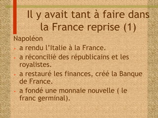 Il y avait tant à faire dans 
la France reprise (1) 
Napoléon 
• a rendu l’Italie à la France. 
• a réconcilié des républicains et les 
royalistes. 
• a restauré les finances, créé la Banque 
de France. 
• a fondé une monnaie nouvelle ( le 
franc germinal). 
 