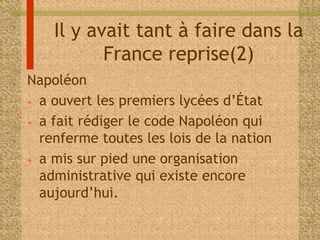 Il y avait tant à faire dans la 
France reprise(2) 
Napoléon 
• a ouvert les premiers lycées d’État 
• a fait rédiger le code Napoléon qui 
renferme toutes les lois de la nation 
• a mis sur pied une organisation 
administrative qui existe encore 
aujourd’hui. 
 