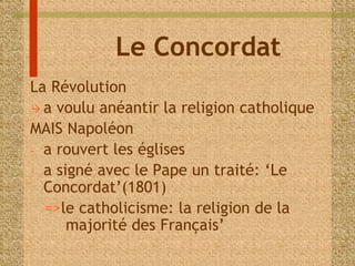 Le Concordat 
La Révolution 
 a voulu anéantir la religion catholique 
MAIS Napoléon 
- a rouvert les églises 
- a signé avec le Pape un traité: ‘Le 
Concordat’(1801) 
=>le catholicisme: la religion de la 
majorité des Français’ 
 