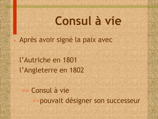 Consul à vie 
• Après avoir signé la paix avec 
- l’Autriche en 1801 
- l’Angleterre en 1802 
=> Consul à vie 
=>pouvait désigner son successeur 
 