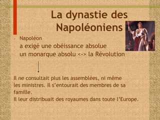La dynastie des 
Napoléoniens 
• Napoléon 
- a exigé une obéissance absolue 
- un monarque absolu <-> la Révolution 
Il ne consultait plus les assemblées, ni même 
les ministres. Il s’entourait des membres de sa 
famille. 
Il leur distribuait des royaumes dans toute l’Europe. 
 