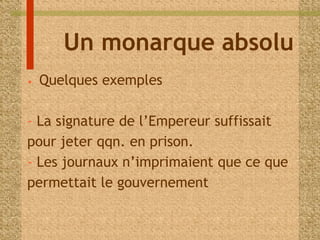 Un monarque absolu 
• Quelques exemples 
- La signature de l’Empereur suffissait 
pour jeter qqn. en prison. 
- Les journaux n’imprimaient que ce que 
permettait le gouvernement 
 