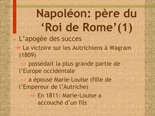 Napoléon: père du 
‘Roi de Rome’(1) 
• L’apogée des succes 
 La victoire sur les Autrichiens à Wagram 
(1809) 
=> possédait la plus grande partie de 
l’Europe occidentale 
=> a épousé Marie-Louise (fille de 
l’Empereur de l’Autriche) 
=> En 1811: Marie-Louise a 
accouché d’un fils 
 