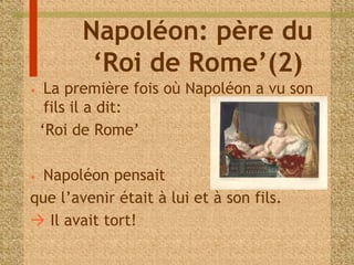 Napoléon: père du 
‘Roi de Rome’(2) 
• La première fois où Napoléon a vu son 
fils il a dit: 
‘Roi de Rome’ 
• Napoléon pensait 
que l’avenir était à lui et à son fils. 
 Il avait tort! 
 