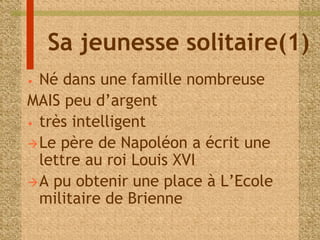 Sa jeunesse solitaire(1) 
• Né dans une famille nombreuse 
MAIS peu d’argent 
• très intelligent 
Le père de Napoléon a écrit une 
lettre au roi Louis XVI 
A pu obtenir une place à L’Ecole 
militaire de Brienne 
 