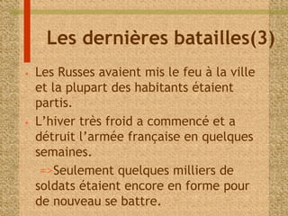 Les dernières batailles(3) 
• Les Russes avaient mis le feu à la ville 
et la plupart des habitants étaient 
partis. 
• L’hiver très froid a commencé et a 
détruit l’armée française en quelques 
semaines. 
=>Seulement quelques milliers de 
soldats étaient encore en forme pour 
de nouveau se battre. 
 
