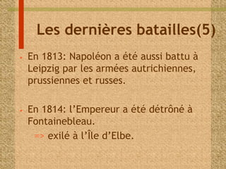 Les dernières batailles(5) 
• En 1813: Napoléon a été aussi battu à 
Leipzig par les armées autrichiennes, 
prussiennes et russes. 
• En 1814: l’Empereur a été détrôné à 
Fontainebleau. 
=> exilé à l’Île d’Elbe. 
 