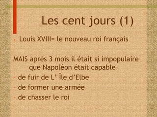 Les cent jours (1) 
• Louis XVIII= le nouveau roi français 
MAIS après 3 mois il était si impopulaire 
que Napoléon était capable 
- de fuir de L’ Île d’Elbe 
- de former une armée 
- de chasser le roi 
 