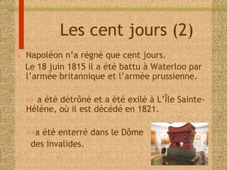 Les cent jours (2) 
• Napoléon n’a régné que cent jours. 
Le 18 juin 1815 il a été battu à Waterloo par 
l’armée britannique et l’armée prussienne. 
=> a été détrôné et a été exilé à L’Île Sainte- 
Hélène, où il est décédé en 1821. 
=>a été enterré dans le Dôme 
des Invalides. 
 