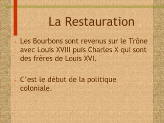 La Restauration 
• Les Bourbons sont revenus sur le Trône 
avec Louis XVIII puis Charles X qui sont 
des frères de Louis XVI. 
• C’est le début de la politique 
coloniale. 
 