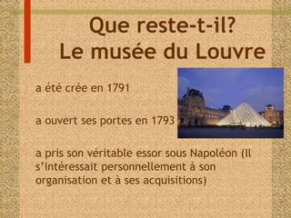 Que reste-t-il? 
Le musée du Louvre 
- a été crée en 1791 
- a ouvert ses portes en 1793 
- a pris son véritable essor sous Napoléon (Il 
s’intéressait personnellement à son 
organisation et à ses acquisitions) 
 