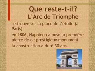 Que reste-t-il? 
L’Arc de Triomphe 
- se trouve sur la place de l’étoile (à 
Paris) 
- en 1806, Napoléon a posé la première 
pierre de ce prestigieux monument 
- la construction a duré 30 ans 
 