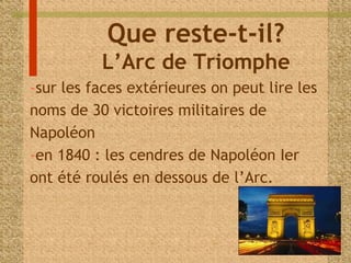 Que reste-t-il? 
L’Arc de Triomphe 
-sur les faces extérieures on peut lire les 
noms de 30 victoires militaires de 
Napoléon 
-en 1840 : les cendres de Napoléon Ier 
ont été roulés en dessous de l’Arc. 
 